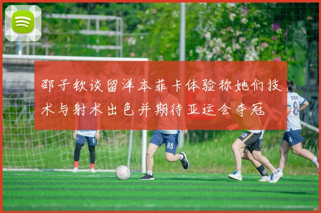 邵子钦谈留洋本菲卡体验称她们技术与射术出色并期待亚运会夺冠