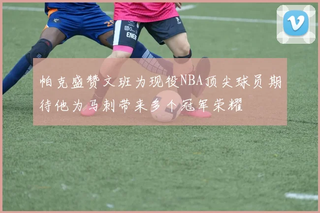 帕克盛赞文班为现役NBA顶尖球员期待他为马刺带来多个冠军荣耀