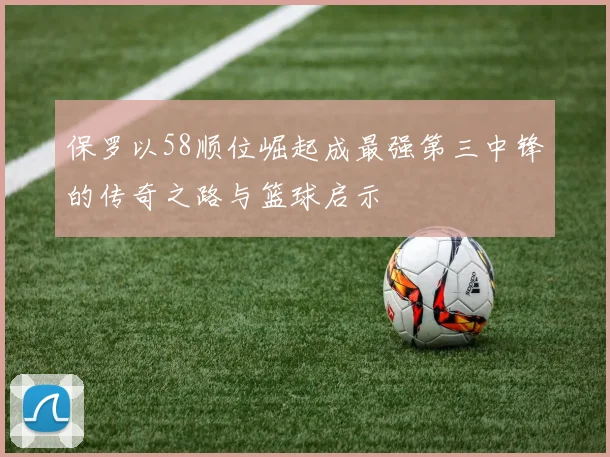 保罗以58顺位崛起成最强第三中锋的传奇之路与篮球启示