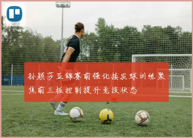 孙颖莎亚锦赛前强化接发球训练聚焦前三板控制提升竞技状态