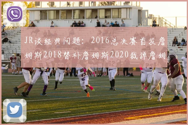 JR谈经典问题：2016总决赛首发詹姆斯2018替补詹姆斯2020裁掉詹姆斯的背后故事