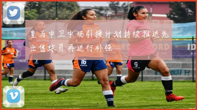 皇马中卫中场引援计划持续推进先出售球员再进行补强