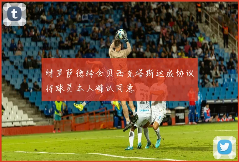特罗萨德转会贝西克塔斯达成协议待球员本人确认同意