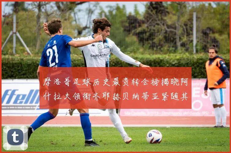 摩洛哥足球历史最贵转会榜揭晓阿什拉夫领衔齐耶赫贝纳蒂亚紧随其后