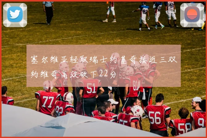 塞尔维亚轻取瑞士约基奇接近三双约维奇高效砍下22分