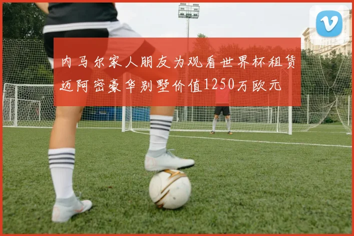 内马尔家人朋友为观看世界杯租赁迈阿密豪华别墅价值1250万欧元