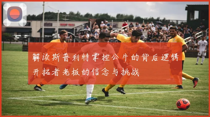 解读斯普利特掌控公牛的背后逻辑开拓者老板的信念与挑战