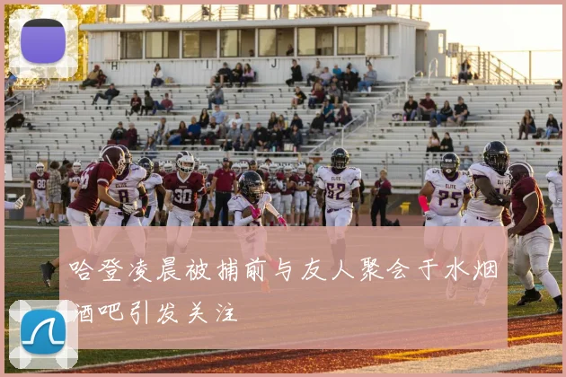 哈登凌晨被捕前与友人聚会于水烟酒吧引发关注