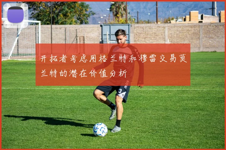 开拓者考虑用格兰特和穆雷交易莫兰特的潜在价值分析
