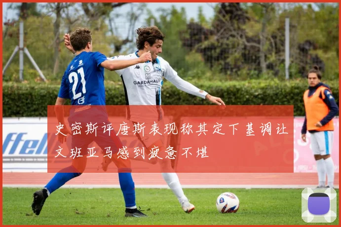 史密斯评唐斯表现称其定下基调让文班亚马感到疲惫不堪