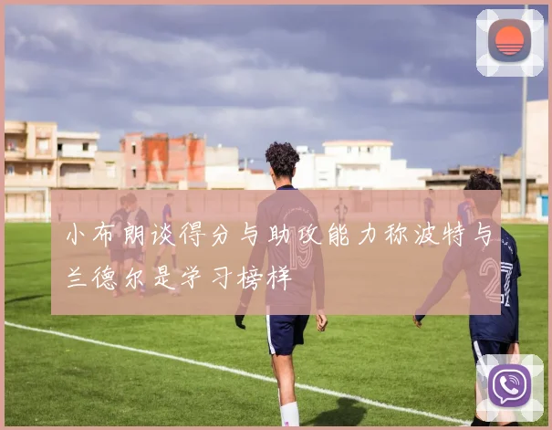小布朗谈得分与助攻能力称波特与兰德尔是学习榜样