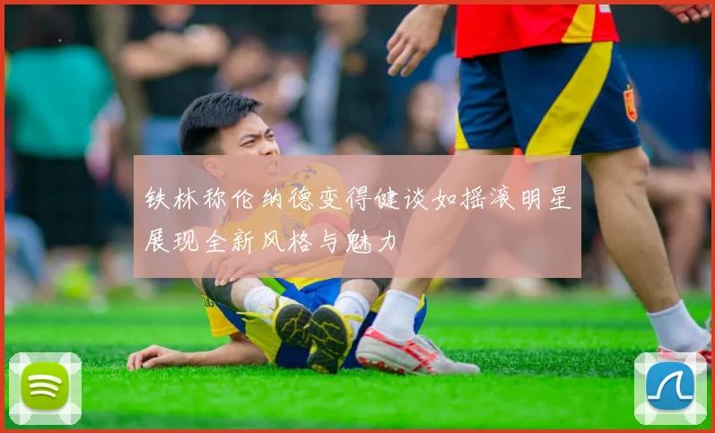 铁林称伦纳德变得健谈如摇滚明星展现全新风格与魅力