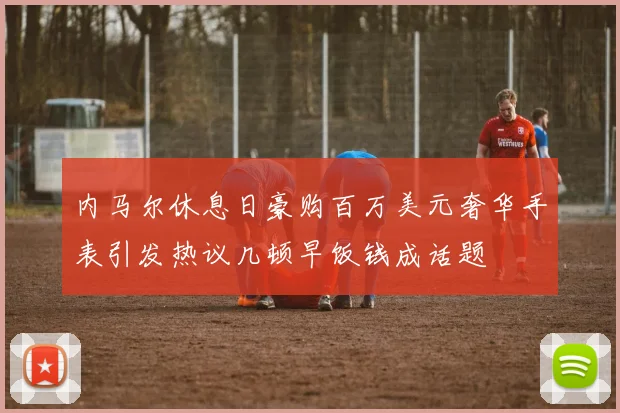 内马尔休息日豪购百万美元奢华手表引发热议几顿早饭钱成话题