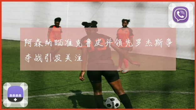阿森纳瞄准克鲁皮并领先罗杰斯争夺战引发关注