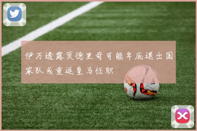 伊万透露莫德里奇可能年底退出国家队或重返皇马任职