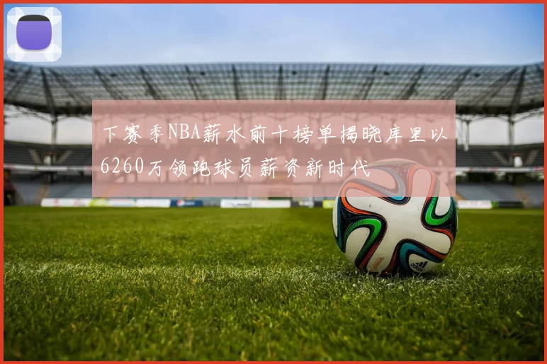 下赛季NBA薪水前十榜单揭晓库里以6260万领跑球员薪资新时代